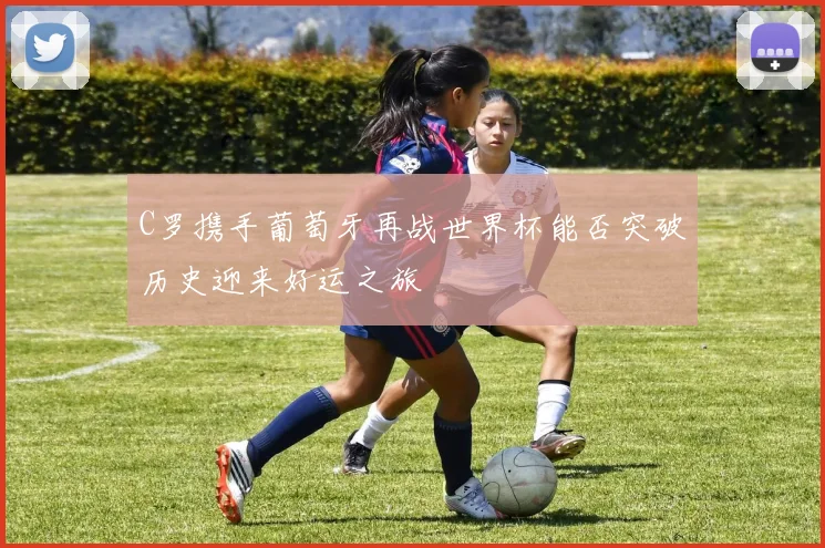 C罗携手葡萄牙再战世界杯能否突破历史迎来好运之旅