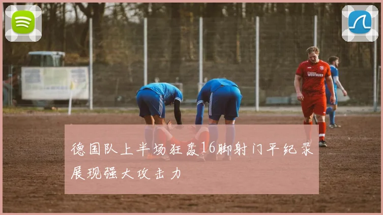 德国队上半场狂轰16脚射门平纪录展现强大攻击力
