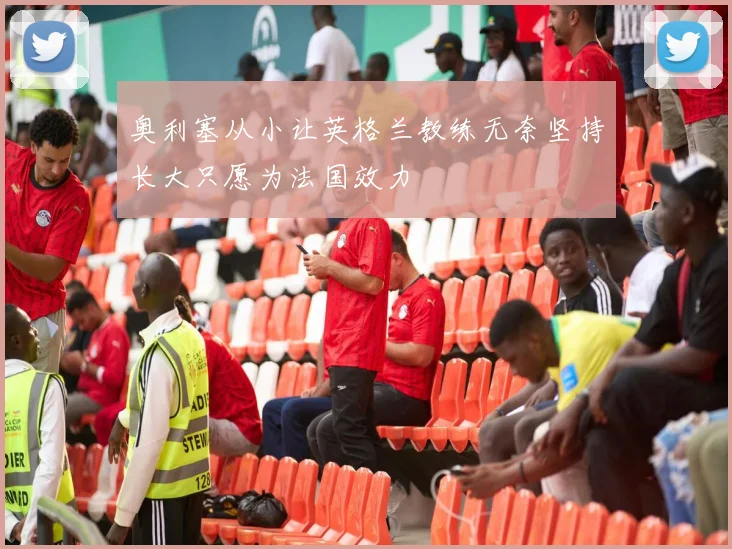 奥利塞从小让英格兰教练无奈坚持长大只愿为法国效力