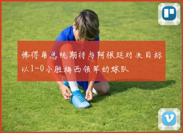 佛得角总统期待与阿根廷对决目标以1-0小胜梅西领军的球队