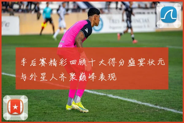 季后赛精彩回顾十大得分盛宴状元与外星人齐聚巅峰表现