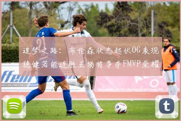 追梦之路：布伦森状态起伏OG表现稳健若能连胜五场将争夺FMVP荣耀