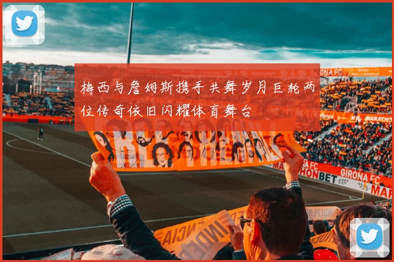 梅西与詹姆斯携手共舞岁月巨轮两位传奇依旧闪耀体育舞台