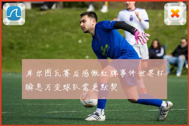 库尔图瓦赛后感慨红牌事件世界杯瞬息万变球队需更默契