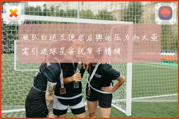 狼队白送兰德尔后舆论压力加大亟需引进球星安抚华子情绪
