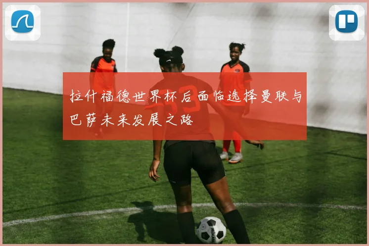 拉什福德世界杯后面临选择曼联与巴萨未来发展之路